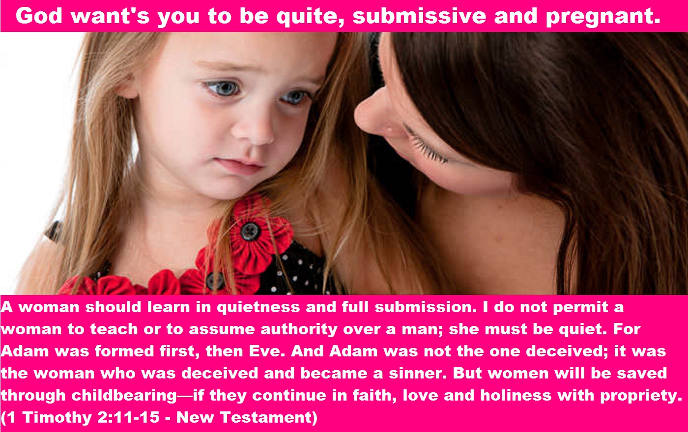 A woman should learn in quietness and full submission. I do not permit a woman to teach or to assume authority over a man; she must be quiet. For Adam was formed first, then Eve. And Adam was not the one deceived; it was the woman who was deceived and became a sinner. But women will be saved through childbearing—if they continue in faith, love and holiness with propriety. (1 Timothy 2:11-15 - New Testament)
