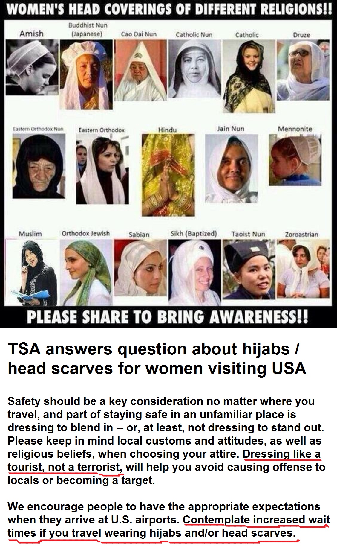 TSA answers question about hijabs / head scarves for women visiting USA Safety should be a key consideration no matter where you travel, and part of staying safe in an unfamiliar place is dressing to blend in -- or, at least, not dressing to stand out. Please keep in mind local customs and attitudes, as well as religious beliefs, when choosing your attire. Dressing like a tourist, not a terrorist, will help you avoid causing offense to locals or becoming a target. We encourage people to have the appropriate expectations when they arrive at U.S. airports. Contemplate increased wait times if you travel wearing hijabs and/or head scarves.