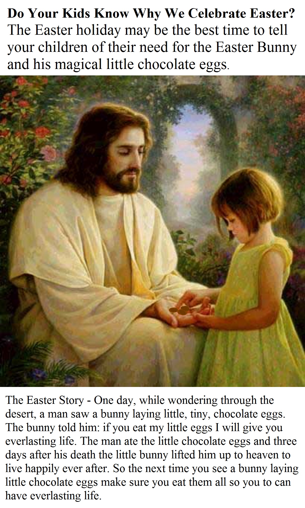 The Easter Story - One day, while wondering through the desert, a man saw a bunny laying little, tiny, chocolate eggs. The bunny told him: if you eat my little eggs I will give you everlasting life. The man ate the little chocolate eggs and three days after his death the little bunny lifted him up to heaven to live happily ever after. So the next time you see a bunny laying little chocolate eggs make sure you eat them all so you to can have everlasting life.