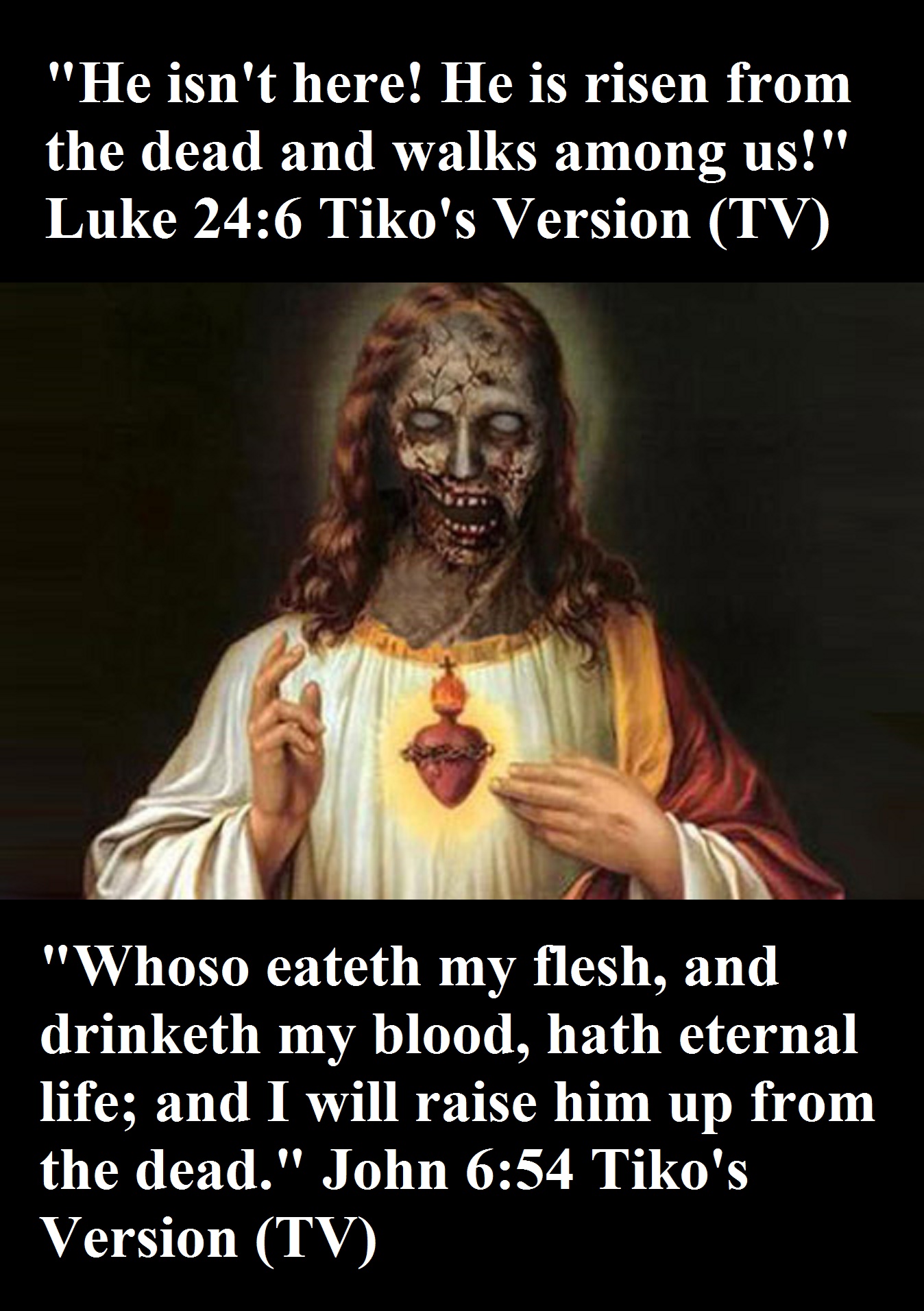 "Whoso eateth my flesh, and drinketh my blood, hath eternal life; and I will raise him up from the dead." John 6:54 Tiko's Version (TV)