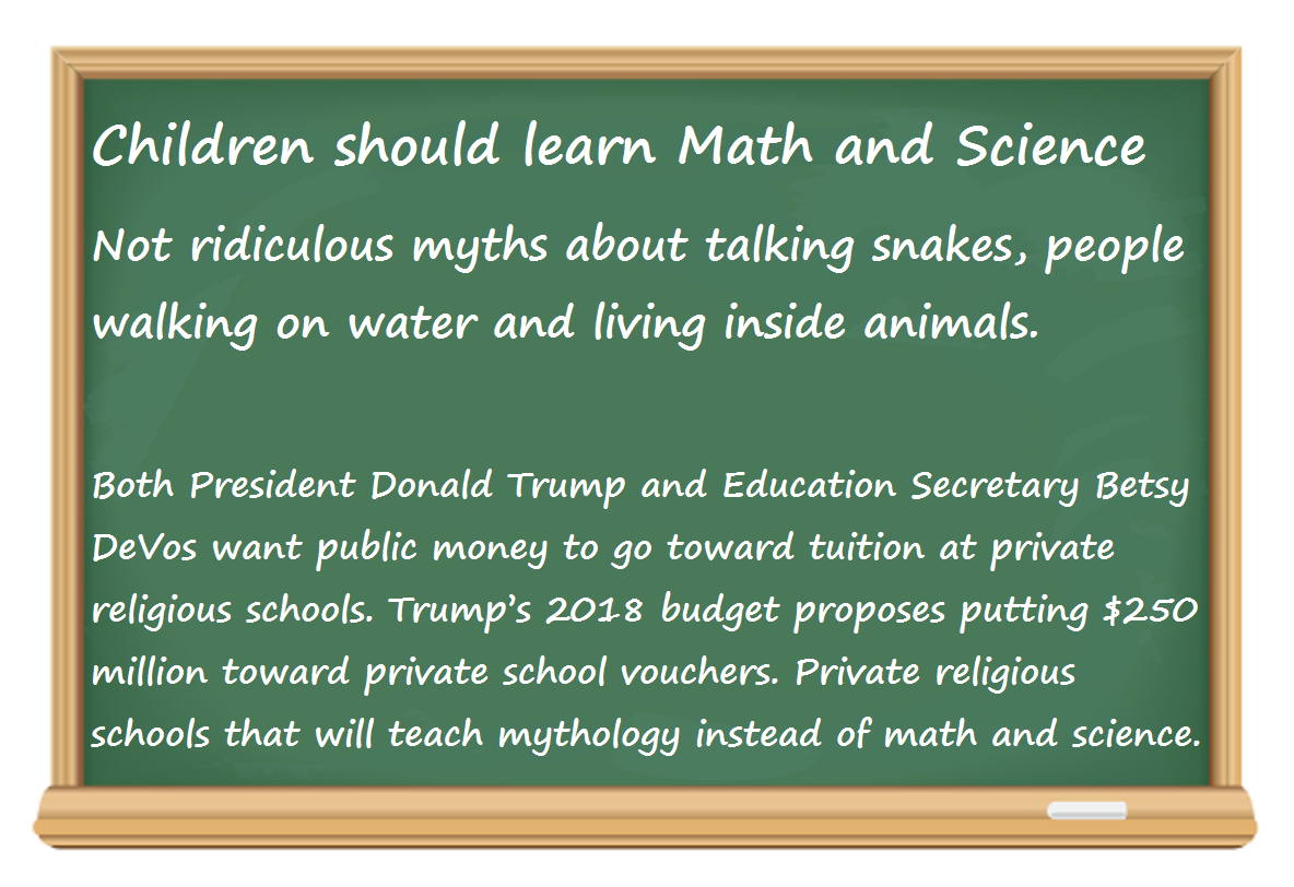 Children should learn Math and Science  Not ridiculous myths about talking snakes, people walking on water and living inside animals. Both President Donald Trump and Education Secretary Betsy DeVos want public money to go toward tuition at private religious schools. Trump’s 2018 budget proposes putting $250 million toward private school vouchers. Private religious schools that will teach mythology instead of math and science.