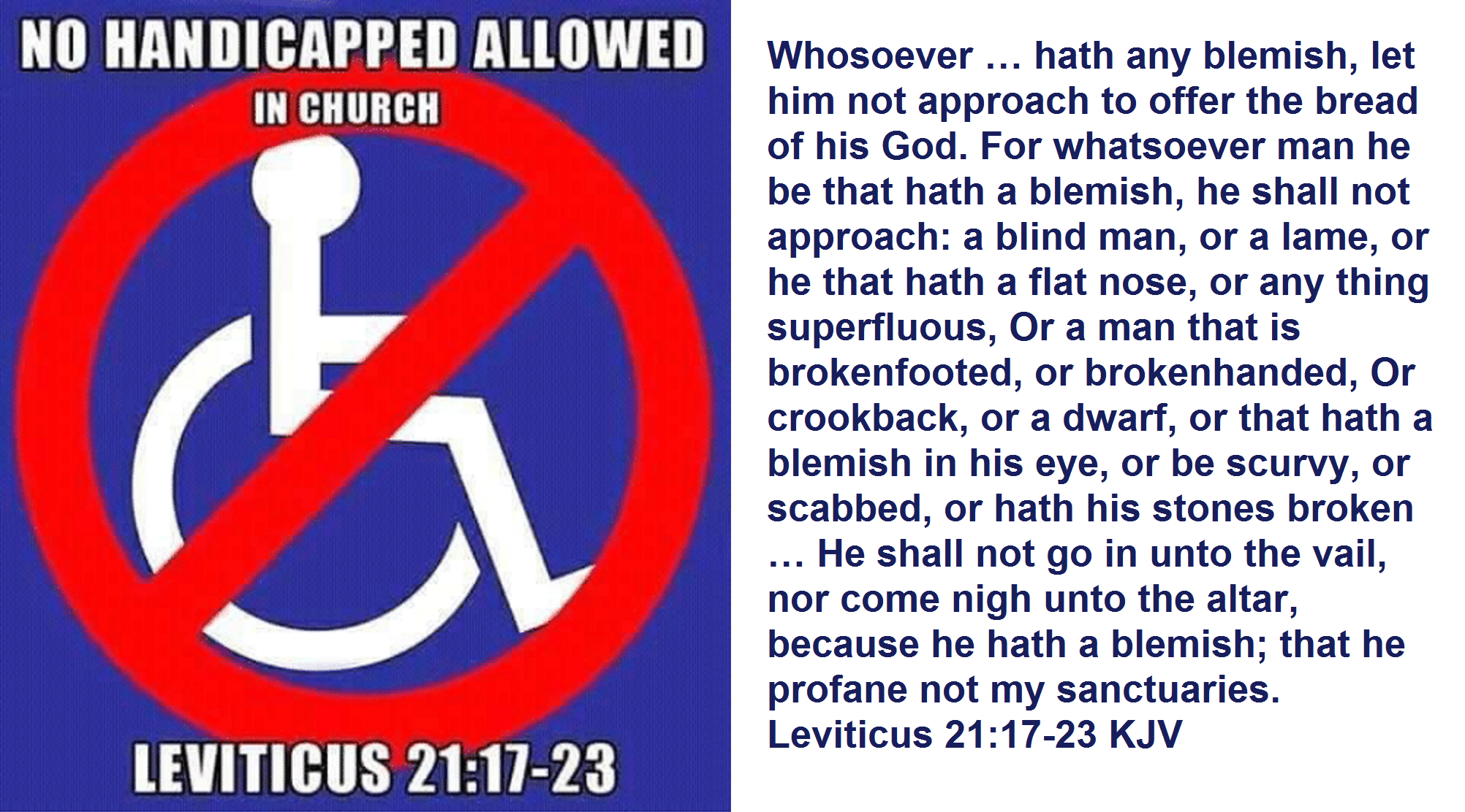 Whosoever … hath any blemish, let him not approach to offer the bread of his God. For whatsoever man he be that hath a blemish, he shall not approach: a blind man, or a lame, or he that hath a flat nose, or any thing superfluous, Or a man that is brokenfooted, or brokenhanded, Or crookback, or a dwarf, or that hath a blemish in his eye, or be scurvy, or scabbed, or hath his stones broken … He shall not go in unto the vail, nor come nigh unto the altar, because he hath a blemish; that he profane not my sanctuaries. Leviticus 21:17-23 KJV