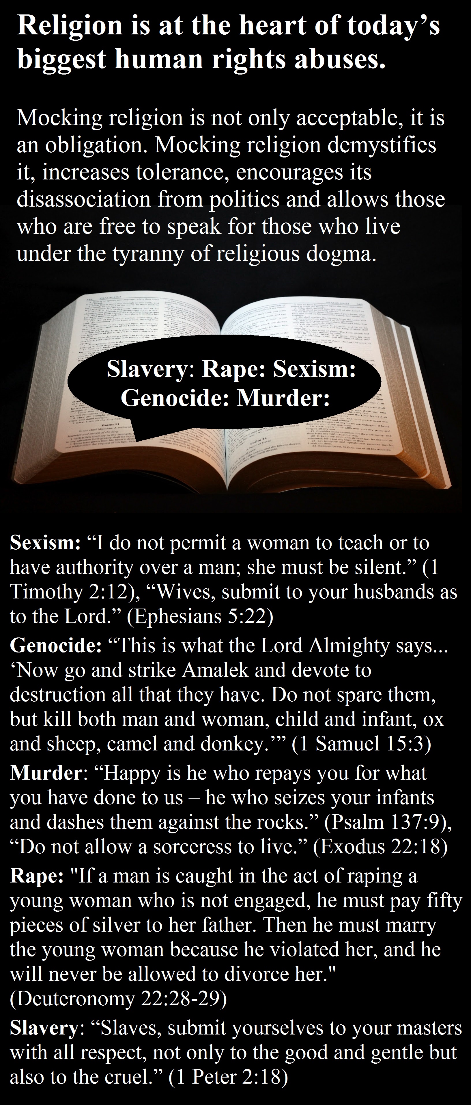 Sexism: “I do not permit a woman to teach or to have authority over a man; she must be silent.” (1 Timothy 2:12), “Wives, submit to your husbands as to the Lord.” (Ephesians 5:22) Genocide: “This is what the Lord Almighty says... ‘Now go and strike Amalek and devote to destruction all that they have. Do not spare them, but kill both man and woman, child and infant, ox and sheep, camel and donkey.’” (1 Samuel 15:3) Murder: “Happy is he who repays you for what you have done to us – he who seizes your infants and dashes them against the rocks.” (Psalm 137:9), “Do not allow a sorceress to live.” (Exodus 22:18) Rape: "If a man is caught in the act of raping a young woman who is not engaged, he must pay fifty pieces of silver to her father. Then he must marry the young woman because he violated her, and he will never be allowed to divorce her." (Deuteronomy 22:28-29) Slavery: “Slaves, submit yourselves to your masters with all respect, not only to the good and gentle but also to the cruel.” (1 Peter 2:18)